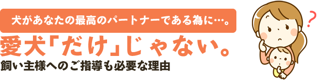 犬があなたの最高のパートナーである為に…。愛犬｢だけ｣じゃない。飼い主様へのご指導も必要な理由